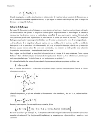 Integración 17
Cuando las etiquetas escogidas dan el máximo (o mínimo) valor de cada intervalo, el sumatorio de Riemann pasa a
ser un sumatorio de Darboux superior (o inferior), lo que sugiere la estrecha conexión que hay entre la integral de
Riemann y la integral de Darboux.
Integral de Lebesgue
La integral de Riemann no está definida para un ancho abanico de funciones y situaciones de importancia práctica (y
de interés teórico). Por ejemplo, la integral de Riemann puede integrar fácilmente la densidad para de obtener la
masa de una viga de acero, pero no se puede adaptar a una bola de acero que se apoya encima. Esto motiva la
creación de otras definiciones, bajo las cuales se puede integrar un surtido más amplio de funciones.
[8]
La integral de
Lebesgue, en particular, logra una gran flexibilidad a base de centrar la atención en los pesos de la suma ponderada.
Así, la definición de la integral de Lebesgue empieza con una medida, μ. En el caso más sencillo, la medida de
Lebesgue μ(A) de un intervalo A = [a, b] es su ancho, b − a, así la integral de Lebesgue coincide con la integral de
Riemann cuando existen ambas. En casos más complicados, los conjuntos a medir pueden estar altamente
fragmentados, sin continuidad y sin ningún parecido a intervalos.
Para explotar esta flexibilidad, la integral de Lebesgue invierte el enfoque de la suma ponderada. Como expresa
Folland:
[9]
"Para calcular la integral de Riemann de f, se particiona el dominio [a, b] en subintervalos", mientras que
en la integral de Lebesgue, "de hecho lo que se está partiendo es el recorrido de f".
Un enfoque habitual define primero la integral de la función característica de un conjunto medible A por:
.
Esto se extiende por linealidad a las funciones escalonadas simples, que sólo tienen un número finito n, de valores
diferentes no negativos:
(donde la imagen de A
i
al aplicarle la función escalonada s es el valor constante a
i
). Así, si E es un conjunto medible,
se define
Entonces, para cualquier función medible no negativa f se define
Es decir, se establece que la integral de f es el supremo de todas las integrales de funciones escalonadas que son más
pequeñas o iguales que f. Una función medible cualquiera f, se separa entre sus valores positivos y negativos a base
de definir
 