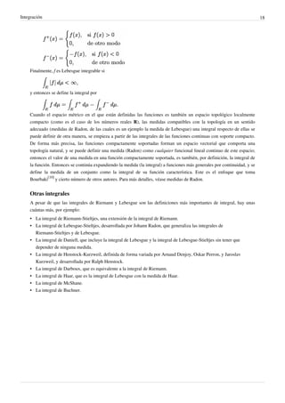 Integración 18
Finalmente, f es Lebesgue integrable si
y entonces se define la integral por
Cuando el espacio métrico en el que están definidas las funciones es también un espacio topológico localmente
compacto (como es el caso de los números reales R), las medidas compatibles con la topología en un sentido
adecuado (medidas de Radon, de las cuales es un ejemplo la medida de Lebesgue) una integral respecto de ellas se
puede definir de otra manera, se empieza a partir de las integrales de las funciones continuas con soporte compacto.
De forma más precisa, las funciones compactamente soportadas forman un espacio vectorial que comporta una
topología natural, y se puede definir una medida (Radon) como cualquier funcional lineal continuo de este espacio;
entonces el valor de una medida en una función compactamente soportada, es también, por definición, la integral de
la función. Entonces se continúa expandiendo la medida (la integral) a funciones más generales por continuidad, y se
define la medida de un conjunto como la integral de su función característica. Este es el enfoque que toma
Bourbaki
[10]
y cierto número de otros autores. Para más detalles, véase medidas de Radon.
Otras integrales
A pesar de que las integrales de Riemann y Lebesgue son las definiciones más importantes de integral, hay unas
cuántas más, por ejemplo:
• La integral de Riemann-Stieltjes, una extensión de la integral de Riemann.
• La integral de Lebesgue-Stieltjes, desarrollada por Johann Radon, que generaliza las integrales de
Riemann-Stieltjes y de Lebesgue.
• La integral de Daniell, que incluye la integral de Lebesgue y la integral de Lebesgue-Stieltjes sin tener que
depender de ninguna medida.
• La integral de Henstock-Kurzweil, definida de forma variada por Arnaud Denjoy, Oskar Perron, y Jaroslav
Kurzweil, y desarrollada por Ralph Henstock.
• La integral de Darboux, que es equivalente a la integral de Riemann.
• La integral de Haar, que es la integral de Lebesgue con la medida de Haar.
• La integral de McShane.
• La integral de Buchner.
Esto nos aporta solo algunos
datos de las distintas
integrales que podemos
encontrar.
Asi como vimos la Integral de
Riemann, tambien se analiza la integral de
Lebesgue.
(Información extra)
 