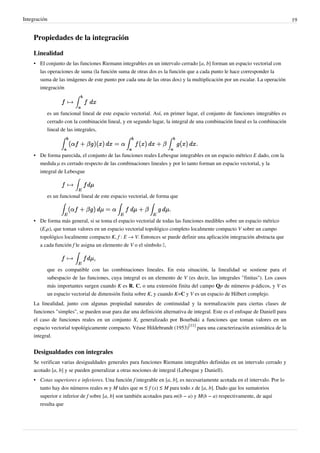 Integración 19
Propiedades de la integración
Linealidad
• El conjunto de las funciones Riemann integrables en un intervalo cerrado [a, b] forman un espacio vectorial con
las operaciones de suma (la función suma de otras dos es la función que a cada punto le hace corresponder la
suma de las imágenes de este punto por cada una de las otras dos) y la multiplicación por un escalar. La operación
integración
es un funcional lineal de este espacio vectorial. Así, en primer lugar, el conjunto de funciones integrables es
cerrado con la combinación lineal, y en segundo lugar, la integral de una combinación lineal es la combinación
lineal de las integrales,
• De forma parecida, el conjunto de las funciones reales Lebesgue integrables en un espacio métrico E dado, con la
medida μ es cerrado respecto de las combinaciones lineales y por lo tanto forman un espacio vectorial, y la
integral de Lebesgue
es un funcional lineal de este espacio vectorial, de forma que
• De forma más general, si se toma el espacio vectorial de todas las funciones medibles sobre un espacio métrico
(E,μ), que toman valores en un espacio vectorial topológico completo localmente compacto V sobre un campo
topológico localmente compacto K, f : E → V. Entonces se puede definir una aplicación integración abstracta que
a cada función f le asigna un elemento de V o el símbolo ∞,
que es compatible con las combinaciones lineales. En esta situación, la linealidad se sostiene para el
subespacio de las funciones, cuya integral es un elemento de V (es decir, las integrales "finitas"). Los casos
más importantes surgen cuando K es R, C, o una extensión finita del campo Qp de números p-ádicos, y V es
un espacio vectorial de dimensión finita sobre K, y cuando K=C y V es un espacio de Hilbert complejo.
La linealidad, junto con algunas propiedad naturales de continuidad y la normalización para ciertas clases de
funciones "simples", se pueden usar para dar una definición alternativa de integral. Este es el enfoque de Daniell para
el caso de funciones reales en un conjunto X, generalizado por Bourbaki a funciones que toman valores en un
espacio vectorial topológicamente compacto. Véase Hildebrandt (1953)
[11]
para una caracterización axiomática de la
integral.
Desigualdades con integrales
Se verifican varias desigualdades generales para funciones Riemann integrables definidas en un intervalo cerrado y
acotado [a, b] y se pueden generalizar a otras nociones de integral (Lebesgue y Daniell).
• Cotas superiores e inferiores. Una función f integrable en [a, b], es necesariamente acotada en el intervalo. Por lo
tanto hay dos números reales m y M tales que m ≤ f (x) ≤ M para todo x de [a, b]. Dado que los sumatorios
superior e inferior de f sobre [a, b] son también acotados para m(b − a) y M(b − a) respectivamente, de aquí
resulta que
Nosotros hemos visto la de la suma, resta y la de una constante por una integral. Aca podemos
ver algunas propiedades mas.
Podriamos definirla como "La integral es distributiva respecto a la multiplicacion de un escalar por una
funcion sumada a otra funcion multiplicada por otro escalar".
 