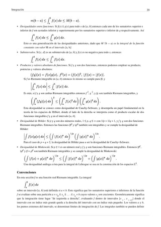 Integración 20
• Desigualdades entre funciones. Si f(x) ≤ g(x) para todo x de [a, b] entonces cada uno de los sumatorios superior e
inferior de f son acotados inferior y superiormente por los sumatorios superior e inferior de g respectivamente. Así
Esto es una generalización de las desigualdades anteriores, dado que M '(b − a) es la integral de la función
constante con valor M en el intervalo [a, b].
• Subintervalos. Si [c, d] es un subintervalo de [a, b] y f(x) es no negativa para todo x, entonces
• Productos y valores absolutos de funciones. Si f y g son dos funciones, entonces podemos emplear su producto,
potencias y valores absolutos:
Si f es Riemann integrable en [a, b] entonces lo mismo se cumple para |f|, y
Es más, si f y g son ambas Riemann integrables entonces f
2
, g
2
, y fg son también Riemann integrables, y
Esta desigualdad se conoce como desigualdad de Cauchy-Schwarz, y desempeña un papel fundamental en la
teoría de los espacios de Hilbert, donde el lado de la derecha se interpreta como el producto escalar de dos
funciones integrables f y g en el intervalo [a, b].
• Desigualdad de Hölder. Si p y q son dos números reales, 1 ≤ p, q ≤ ∞ con 1/p + 1/q = 1, y f y g son dos funciones
Riemann integrables. Entonces las funciones |f|
p
y |g|
q
también son integrables y se cumple la desigualdad de
Hölder:
Para el caso de p = q = 2, la desigualdad de Hölder pasa a ser la desigualdad de Cauchy–Schwarz.
• Desigualdad de Minkowski. Si p ≥ 1 es un número real y f y g son funciones Riemann integrables. Entonces |f|
p
,
|g|
p
y |f + g|
p
son también Riemann integrables y se cumple la desigualdad de Minkowski:
Una desigualdad análoga a ésta para la integral de Lebesgue se usa en la construcción de los espacios L
p
.
Convenciones
En esta sección f es una función real Riemann integrable. La integral
sobre un intervalo [a, b] está definida si a < b. Esto significa que los sumatorios superiores e inferiores de la función
f se evalúan sobre una partición a = x
0
≤ x
1
≤ . . . ≤ x
n
= b cuyos valores x
i
son crecientes. Geométricamente significa
que la integración tiene lugar "de izquierda a derecha", evaluando f dentro de intervalos [x
i
, x
i +1
] donde el
intervalo con un índice más grande queda a la derecha del intervalo con un índice más pequeño. Los valores a y b,
los puntos extremos del intervalo, se denominan límites de integración de f. Las integrales también se pueden definir
 