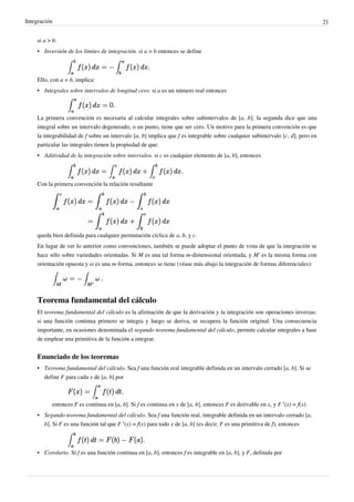 Integración 21
si a > b:
• Inversión de los límites de integración. si a > b entonces se define
Ello, con a = b, implica:
• Integrales sobre intervalos de longitud cero. si a es un número real entonces
La primera convención es necesaria al calcular integrales sobre subintervalos de [a, b]; la segunda dice que una
integral sobre un intervalo degenerado, o un punto, tiene que ser cero. Un motivo para la primera convención es que
la integrabilidad de f sobre un intervalo [a, b] implica que f es integrable sobre cualquier subintervalo [c, d], pero en
particular las integrales tienen la propiedad de que:
• Aditividad de la integración sobre intervalos. si c es cualquier elemento de [a, b], entonces
Con la primera convención la relación resultante
queda bien definida para cualquier permutación cíclica de a, b, y c.
En lugar de ver lo anterior como convenciones, también se puede adoptar el punto de vista de que la integración se
hace sólo sobre variedades orientadas. Si M es una tal forma m-dimensional orientada, y M' es la misma forma con
orientación opuesta y ω es una m-forma, entonces se tiene (véase más abajo la integración de formas diferenciales):
Teorema fundamental del cálculo
El teorema fundamental del cálculo es la afirmación de que la derivación y la integración son operaciones inversas:
si una función continua primero se integra y luego se deriva, se recupera la función original. Una consecuencia
importante, en ocasiones denominada el segundo teorema fundamental del cálculo, permite calcular integrales a base
de emplear una primitiva de la función a integrar.
Enunciado de los teoremas
• Teorema fundamental del cálculo. Sea f una función real integrable definida en un intervalo cerrado [a, b]. Si se
define F para cada x de [a, b] por
entonces F es continua en [a, b]. Si f es continua en x de [a, b], entonces F es derivable en x, y F ′(x) = f(x).
• Segundo teorema fundamental del cálculo. Sea f una función real, integrable definida en un intervalo cerrado [a,
b]. Si F es una función tal que F ′(x) = f(x) para todo x de [a, b] (es decir, F es una primitiva de f), entonces
• Corolario. Si f es una función continua en [a, b], entonces f es integrable en [a, b], y F, definida por
Propiedad que se cumple para integrales,
siendo c cualquier elemento entre [a, b].
Podemos enunciar esta propiedad como:
"la integral de un intervalo, sumado a la integral
de otro intervalo, es igual la integral de la función.
Stewart nos afirma que derivacion e integracion son operaciones inversas.
Mas adelante encontraremos mejor enunciado el Teorma
fundamental del cálculo.
 