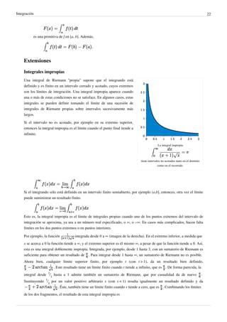 Integración 22
es una primitiva de f en [a, b]. Además,
Extensiones
Integrales impropias
La integral impropia
tiene intervalos no acotados tanto en el dominio
como en el recorrido.
Una integral de Riemann "propia" supone que el integrando está
definido y es finito en un intervalo cerrado y acotado, cuyos extremos
son los límites de integración. Una integral impropia aparece cuando
una o más de estas condiciones no se satisface. En algunos casos, estas
integrales se pueden definir tomando el límite de una sucesión de
integrales de Riemann propias sobre intervalos sucesivamente más
largos.
Si el intervalo no es acotado, por ejemplo en su extremo superior,
entonces la integral impropia es el límite cuando el punto final tiende a
infinito.
Si el integrando sólo está definido en un intervalo finito semiabierto, por ejemplo (a,b], entonces, otra vez el límite
puede suministrar un resultado finito.
Esto es, la integral impropia es el límite de integrales propias cuando uno de los puntos extremos del intervalo de
integración se aproxima, ya sea a un número real especificado, o ∞, o −∞. En casos más complicados, hacen falta
límites en los dos puntos extremos o en puntos interiores.
Por ejemplo, la función integrada desde 0 a ∞ (imagen de la derecha). En el extremo inferior, a medida que
x se acerca a 0 la función tiende a ∞, y el extremo superior es él mismo ∞, a pesar de que la función tiende a 0. Así,
esta es una integral doblemente impropia. Integrada, por ejemplo, desde 1 hasta 3, con un sumatorio de Riemann es
suficiente para obtener un resultado de . Para integrar desde 1 hasta ∞, un sumatorio de Riemann no es posible.
Ahora bien, cualquier límite superior finito, por ejemplo t (con t > 1), da un resultado bien definido,
. Este resultado tiene un límite finito cuando t tiende a infinito, que es . De forma parecida, la
integral desde
1
⁄
3
hasta a 1 admite también un sumatorio de Riemann, que por casualidad da de nuevo .
Sustituyendo
1
⁄
3
por un valor positivo arbitrario s (con s < 1) resulta igualmente un resultado definido y da
. Éste, también tiene un límite finito cuando s tiende a cero, que es . Combinando los límites
de los dos fragmentos, el resultado de esta integral impropia es
 