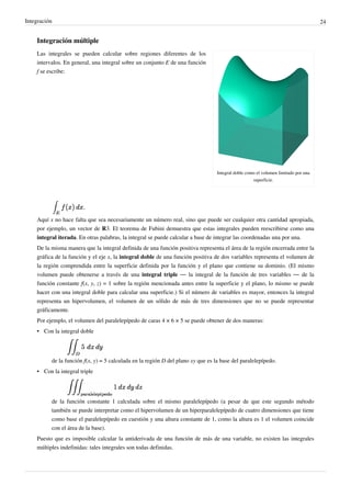 Integración 24
Integración múltiple
Integral doble como el volumen limitado por una
superficie.
Las integrales se pueden calcular sobre regiones diferentes de los
intervalos. En general, una integral sobre un conjunto E de una función
f se escribe:
Aquí x no hace falta que sea necesariamente un número real, sino que puede ser cualquier otra cantidad apropiada,
por ejemplo, un vector de R3. El teorema de Fubini demuestra que estas integrales pueden reescribirse como una
integral iterada. En otras palabras, la integral se puede calcular a base de integrar las coordenadas una por una.
De la misma manera que la integral definida de una función positiva representa el área de la región encerrada entre la
gráfica de la función y el eje x, la integral doble de una función positiva de dos variables representa el volumen de
la región comprendida entre la superficie definida por la función y el plano que contiene su dominio. (El mismo
volumen puede obtenerse a través de una integral triple — la integral de la función de tres variables — de la
función constante f(x, y, z) = 1 sobre la región mencionada antes entre la superficie y el plano, lo mismo se puede
hacer con una integral doble para calcular una superficie.) Si el número de variables es mayor, entonces la integral
representa un hipervolumen, el volumen de un sólido de más de tres dimensiones que no se puede representar
gráficamente.
Por ejemplo, el volumen del paralelepípedo de caras 4 × 6 × 5 se puede obtener de dos maneras:
• Con la integral doble
de la función f(x, y) = 5 calculada en la región D del plano xy que es la base del paralelepípedo.
• Con la integral triple
de la función constante 1 calculada sobre el mismo paralelepípedo (a pesar de que este segundo método
también se puede interpretar como el hipervolumen de un hiperparalelepípedo de cuatro dimensiones que tiene
como base el paralelepípedo en cuestión y una altura constante de 1, como la altura es 1 el volumen coincide
con el área de la base).
Puesto que es imposible calcular la antiderivada de una función de más de una variable, no existen las integrales
múltiples indefinidas: tales integrales son todas definidas.
 