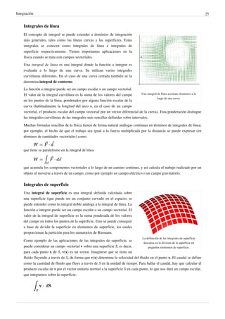 Integración 25
Integrales de línea
Una integral de línea acumula elementos a lo
largo de una curva.
El concepto de integral se puede extender a dominios de integración
más generales, tales como las líneas curvas y las superficies. Estas
integrales se conocen como integrales de línea e integrales de
superficie respectivamente. Tienen importantes aplicaciones en la
física cuando se trata con campos vectoriales.
Una integral de línea es una integral donde la función a integrar es
evaluada a lo largo de una curva. Se utilizan varias integrales
curvilíneas diferentes. En el caso de una curva cerrada también se la
denomina integral de contorno.
La función a integrar puede ser un campo escalar o un campo vectorial.
El valor de la integral curvilínea es la suma de los valores del campo
en los puntos de la línea, ponderados por alguna función escalar de la
curva (habitualmente la longitud del arco o, en el caso de un campo
vectorial, el producto escalar del campo vectorial por un vector diferencial de la curva). Esta ponderación distingue
las integrales curvilíneas de las integrales más sencillas definidas sobre intervalos.
Muchas fórmulas sencillas de la física tienen de forma natural análogas continuas en términos de integrales de línea;
por ejemplo, el hecho de que el trabajo sea igual a la fuerza multiplicada por la distancia se puede expresar (en
términos de cantidades vectoriales) como:
que tiene su paralelismo en la integral de línea
que acumula los componentes vectoriales a lo largo de un camino continuo, y así calcula el trabajo realizado por un
objeto al moverse a través de un campo, como por ejemplo un campo eléctrico o un campo gravitatorio.
Integrales de superficie
La definición de las integrales de superficie
descansa en la división de la superficie en
pequeños elementos de superficie.
Una integral de superficie es una integral definida calculada sobre
una superficie (que puede ser un conjunto curvado en el espacio; se
puede entender como la integral doble análoga a la integral de línea. La
función a integrar puede ser un campo escalar o un campo vectorial. El
valor de la integral de superficie es la suma ponderada de los valores
del campo en todos los puntos de la superficie. Esto se puede conseguir
a base de dividir la superficie en elementos de superficie, los cuales
proporcionan la partición para los sumatorios de Riemann.
Como ejemplo de las aplicaciones de las integrales de superficie, se
puede considerar un campo vectorial v sobre una superficie S; es decir,
para cada punto x de S, v(x) es un vector. Imagínese que se tiene un
fluido fluyendo a través de S, de forma que v(x) determina la velocidad del fluido en el punto x. El caudal se define
como la cantidad de fluido que fluye a través de S en la unidad de tiempo. Para hallar el caudal, hay que calcular el
producto escalar de v por el vector unitario normal a la superficie S en cada punto, lo que nos dará un campo escalar,
que integramos sobre la superficie:
.
 