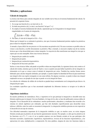 Integración 27
Métodos y aplicaciones
Cálculo de integrales
La técnica más básica para calcular integrales de una variable real se basa en el teorema fundamental del cálculo. Se
procede de la siguiente forma:
1. Se escoge una función f(x) y un intervalo [a, b].
2. Se halla una primitiva de f, es decir, una función F tal que F' = f.
3. Se emplea el teorema fundamental del cálculo, suponiendo que ni el integrando ni la integral tienen
singularidades en el camino de integración,
4. Por tanto, el valor de la integral es F(b) − F(a).
Nótese que la integral no es realmente la primitiva, sino que el teorema fundamental permite emplear las primitivas
para evaluar las integrales definidas.
A menudo, el paso difícil de este proceso es el de encontrar una primitiva de f. En raras ocasiones es posible echar un
vistazo a una función y escribir directamente su primitiva. Muy a menudo, es necesario emplear una de las muchas
técnicas que se han desarrollado para evaluar integrales. La mayoría de ellas transforman una integral en otra que se
espera que sea más manejable. Entre estas técnicas destacan:
• Integración por cambio de variable
• Integración por partes
• Integración por sustitución trigonométrica
• Integración de fracciones parciales
Incluso si estas técnicas fallan, aún puede ser posible evaluar una integral dada. La siguiente técnica más común es el
cálculo del residuo, mientras que la serie de Taylor a veces se puede usar para hallar la primitiva de las integrales no
elementales en lo que se conoce como el método de integración por series. También hay muchas formas menos
habituales para calcular integrales definidas; por ejemplo, se puede emplear la identidad de Parseval para transformar
una integral sobre una región rectangular en una suma infinita. En algunas ocasiones, se puede evaluar una integral
empleando un truco; un ejemplo de este tipo se puede ver en la integral de Gauss.
Los cálculos de volúmenes de sólidos de revolución se pueden hacer normalmente con la integración por discos o la
integración por capas.
Los resultados específicos que se han encontrado empleando las diferentes técnicas se recogen en la tabla de
integrales.
Algoritmos simbólicos
En muchos problemas de matemáticas, física, e ingeniería en los que participa la integración es deseable tener una
fórmula explícita para la integral. Con esta finalidad, a lo largo de los años se han ido publicando extensas tablas de
integrales. Con el desarrollo de los ordenadores, muchos profesionales, educadores y estudiantes han recurrido a los
sistemas de cálculo algebraico por ordenador, que han sido diseñados específicamente para desarrollar tareas
tediosas o difíciles, entre las cuales se encuentra la integración. La integración simbólica presenta un reto especial en
el desarrollo de este tipo de sistemas.
Una dificultad matemática importante de la integración simbólica es que, en muchos casos, no existe ninguna
fórmula cerrada para la primitiva de una función aparentemente inocente. Por ejemplo, se sabe que las primitivas de
las funciones exp (x
2
), x
x
y sen x /x no se pueden expresar con una fórmula cerrada en las que participen sólo
funciones racionales, exponenciales, logarítmicas, trigonométricas, inversas de las funciones trigonométricas, y las
operaciones de suma, multiplicación y composición. En otras palabras, ninguna de estas tres funciones dadas es
Se obtiene la funcion original.
F es la antiderivada de f
 