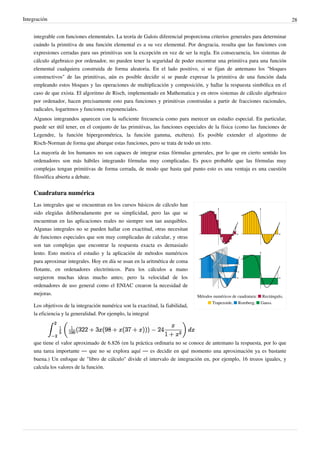 Integración 28
integrable con funciones elementales. La teoría de Galois diferencial proporciona criterios generales para determinar
cuándo la primitiva de una función elemental es a su vez elemental. Por desgracia, resulta que las funciones con
expresiones cerradas para sus primitivas son la excepción en vez de ser la regla. En consecuencia, los sistemas de
cálculo algebraico por ordenador, no pueden tener la seguridad de poder encontrar una primitiva para una función
elemental cualquiera construida de forma aleatoria. En el lado positivo, si se fijan de antemano los "bloques
constructivos" de las primitivas, aún es posible decidir si se puede expresar la primitiva de una función dada
empleando estos bloques y las operaciones de multiplicación y composición, y hallar la respuesta simbólica en el
caso de que exista. El algoritmo de Risch, implementado en Mathematica y en otros sistemas de cálculo algebraico
por ordenador, hacen precisamente esto para funciones y primitivas construidas a partir de fracciones racionales,
radicales, logaritmos y funciones exponenciales.
Algunos integrandos aparecen con la suficiente frecuencia como para merecer un estudio especial. En particular,
puede ser útil tener, en el conjunto de las primitivas, las funciones especiales de la física (como las funciones de
Legendre, la función hipergeométrica, la función gamma, etcétera). Es posible extender el algoritmo de
Risch-Norman de forma que abarque estas funciones, pero se trata de todo un reto.
La mayoría de los humanos no son capaces de integrar estas fórmulas generales, por lo que en cierto sentido los
ordenadores son más hábiles integrando fórmulas muy complicadas. Es poco probable que las fórmulas muy
complejas tengan primitivas de forma cerrada, de modo que hasta qué punto esto es una ventaja es una cuestión
filosófica abierta a debate.
Cuadratura numérica
Métodos numéricos de cuadratura: ■ Rectángulo,
■ Trapezoide, ■ Romberg, ■ Gauss.
Las integrales que se encuentran en los cursos básicos de cálculo han
sido elegidas deliberadamente por su simplicidad, pero las que se
encuentran en las aplicaciones reales no siempre son tan asequibles.
Algunas integrales no se pueden hallar con exactitud, otras necesitan
de funciones especiales que son muy complicadas de calcular, y otras
son tan complejas que encontrar la respuesta exacta es demasiado
lento. Esto motiva el estudio y la aplicación de métodos numéricos
para aproximar integrales. Hoy en día se usan en la aritmética de coma
flotante, en ordenadores electrónicos. Para los cálculos a mano
surgieron muchas ideas mucho antes; pero la velocidad de los
ordenadores de uso general como el ENIAC crearon la necesidad de
mejoras.
Los objetivos de la integración numérica son la exactitud, la fiabilidad,
la eficiencia y la generalidad. Por ejemplo, la integral
que tiene el valor aproximado de 6.826 (en la práctica ordinaria no se conoce de antemano la respuesta, por lo que
una tarea importante — que no se explora aquí — es decidir en qué momento una aproximación ya es bastante
buena.) Un enfoque de "libro de cálculo" divide el intervalo de integración en, por ejemplo, 16 trozos iguales, y
calcula los valores de la función.
 