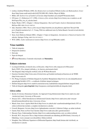 Integración 30
• Leibniz, Gottfried Wilhelm (1899). Der Briefwechsel von Gottfried Wilhelm Leibniz mit Mathematikern. Erster
Band (http://name.umdl.umich.edu/AAX2762.0001.001). Berlin: Mayer & Müller.
• Miller, Jeff. Earliest Uses of Symbols of Calculus (http://members.aol.com/jeff570/calculus.html).
• O’Connor, J. J.; Robertson, E. F. (1996). A history of the calculus (http://www-history.mcs.st-andrews.ac.uk/
HistTopics/The_rise_of_calculus.html).
• Rudin, Walter (1987). «Chapter 1: Abstract Integration». Real and Complex Analysis (International edición).
McGraw-Hill. ISBN 978-0-07-100276-9.
• Saks, Stanisław (1964). Theory of the integral (http://matwbn.icm.edu.pl/kstresc.php?tom=7&wyd=10&
jez=) (English translation by L. C. Young. With two additional notes by Stefan Banach. Second revised edición).
New York: Dover.
• Stoer, Josef; Bulirsch, Roland (2002). «Chapter 3: Topics in Integration». Introduction to Numerical Analysis (3rd
edición). Springer-Verlag. ISBN 978-0-387-95452-3..
• W3C (2006). Arabic mathematical notation (http://www.w3.org/TR/arabic-math/).
Véase también
• Tabla de integrales
• Integración numérica
• Derivada
• Signo de Integral
• Portal:Matemática. Contenido relacionado con Matemática.
Enlaces externos
• La integral definida y la función área, en Descartes. (http://www.isftic.mepsyd.es/w3/Descartes/
Bach_CNST_2/La_integral_definida_y_la_funcion_area/sumario.html)
• The Integrator (http://integrals.wolfram.com/) de Wolfram Research
• Function Calculator (http://wims.unice.fr/wims/wims.cgi?module=tool/analysis/function.en) de WIMS
(http://wims.unice.fr)
• P.S. Wang, Evaluation of Definite Integrals by Symbolic Manipulation (http://www.lcs.mit.edu/publications/
specpub.php?id=660) (1972) - a cookbook of definite integral techniques
• Definite Integrals (http://www.math10.com/en/university-math/definite-integrals/definite-integrals.html)
• Tabla de Integrales para Imprimir (http://neoparaiso.com/imprimir/tabla-de-integrales.html)
Libros online
• Keisler, H. Jerome, Elementary Calculus: An Approach Using Infinitesimals (http://www.math.wisc.edu/
~keisler/calc.html), University of Wisconsin
• Stroyan, K.D., A Brief Introduction to Infinitesimal Calculus (http://www.math.uiowa.edu/~stroyan/
InfsmlCalculus/InfsmlCalc.htm), University of Iowa
• Mauch, Sean, Sean's Applied Math Book (http://www.its.caltech.edu/~sean/book/unabridged.html), CIT, an
online textbook that includes a complete introduction to calculus
• Crowell, Benjamin, Calculus (http://www.lightandmatter.com/calc/), Fullerton College, an online textbook
• Garrett, Paul, Notes on First-Year Calculus (http://www.math.umn.edu/~garrett/calculus/)
• Hussain, Faraz, Understanding Calculus (http://www.understandingcalculus.com), an online textbook
• Kowalk, W.P., Integration Theory (http://einstein.informatik.uni-oldenburg.de/20910.html), University of
Oldenburg. A new concept to an old problem. Online textbook
• Sloughter, Dan, Difference Equations to Differential Equations (http://math.furman.edu/~dcs/book), an
introduction to calculus
 
