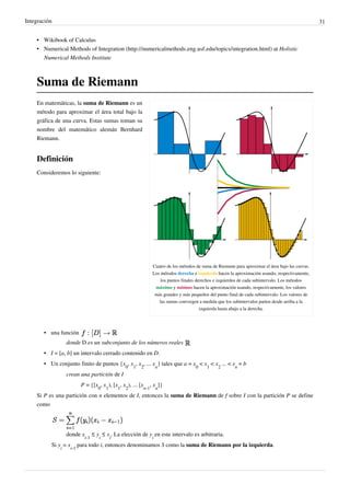Integración 31
• Wikibook of Calculus
• Numerical Methods of Integration (http://numericalmethods.eng.usf.edu/topics/integration.html) at Holistic
Numerical Methods Institute
Suma de Riemann
Cuatro de los métodos de suma de Riemann para aproximar el área bajo las curvas.
Los métodos derecha e izquierda hacen la aproximación usando, respectivamente,
los puntos finales derechos e izquierdos de cada subintervalo. Los métodos
máximo y mínimo hacen la aproximación usando, respectivamente, los valores
más grandes y más pequeños del punto final de cada subintervalo. Los valores de
las sumas convergen a medida que los subintervalos parten desde arriba a la
izquierda hasta abajo a la derecha.
En matemáticas, la suma de Riemann es un
método para aproximar el área total bajo la
gráfica de una curva. Estas sumas toman su
nombre del matemático alemán Bernhard
Riemann.
Definición
Consideremos lo siguiente:
• una función
donde D es un subconjunto de los números reales
• I = [a, b] un intervalo cerrado contenido en D.
• Un conjunto finito de puntos {x
0
, x
1
, x
2
, ... x
n
} tales que a = x
0
< x
1
< x
2
... < x
n
= b
crean una partición de I
P = {[x
0
, x
1
), [x
1
, x
2
), ... [x
n-1
, x
n
]}
Si P es una partición con n elementos de I, entonces la suma de Riemann de f sobre I con la partición P se define
como
donde x
i-1
≤ y
i
≤ x
i
. La elección de y
i
en este intervalo es arbitraria.
Si y
i
= x
i-1
para todo i, entonces denominamos S como la suma de Riemann por la izquierda.
Podriamos tomar como quinto método
los puntos medios.
Partición del intervalo ab
Si la función es enteramente positiva,
la suma de Riemann representa la suma de
las áreas de los rectangulos de
aproximación.
Si la funcion toma valores positivos y negativos
la suma de riemann, representa la suma del
área de los
rectangulos que forman parte de la positividad
de la función, menos la suma de las áreas de los
rectángulos que se encuentran por debajo del
eje X.
 