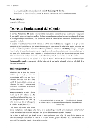 Suma de Riemann 32
Si y
i
= x
i
, entonces denominamos S como la suma de Riemann por la derecha.
Promediando las sumas izquierda y derecha de Riemann obtenemos la llamada suma trapezoidal.
Véase también
Integración de Riemann
Teorema fundamental del cálculo
El teorema fundamental del cálculo consiste (intuitivamente) en la afirmación de que la derivación e integración
de una función son operaciones inversas. Esto significa que toda función continua integrable verifica que la derivada
de su integral es igual a ella misma. Este teorema es central en la rama de las matemáticas denominada análisis
matemático o cálculo.
El teorema es fundamental porque hasta entonces el cálculo aproximado de áreas -integrales- en el que se venía
trabajando desde Arquímedes, era una rama de las matemáticas que se seguía por separado al cálculo diferencial que
se venía desarrollando por Isaac Newton, Isaac Barrow y Gottfried Leibniz en el siglo XVIII y dio lugar a conceptos
como el de las derivadas. Las integrales eran investigadas como formas de estudiar áreas y volúmenes, hasta que en
este punto de la historia ambas ramas convergen, al demostrarse que el estudio del "área bajo una función" estaba
íntimamente vinculado al cálculo diferencial, resultando la integración, la operación inversa a la derivación.
Una consecuencia directa de este teorema es la regla de Barrow, denominada en ocasiones segundo teorema
fundamental del cálculo, y que permite calcular la integral de una función utilizando la integral indefinida de la
función al ser integrada.
Intuición geométrica
El área rayada en rojo puede ser calculada como h × f(x), o si se conociera la función
A(X), como A(x+h) − A(x). Estos valores son aproximadamente iguales para valores
pequeños de h.
Supóngase que se tiene una función
continua y = f(x) y que su
representación gráfica es una curva.
Entonces, para cada valor de x tiene
sentido de manera intuitiva pensar que
existe una función A(x) que representa
el área bajo la curva entre 0 y x aún sin
conocer su expresión.
Supóngase ahora que se quiere calcular
el área bajo la curva entre x y x+h. Se
podría hacer hallando el área entre 0 y
x+h y luego restando el área entre 0 y
x. En resumen, el área de esta especie
de "loncha" sería A(x+h) − A(x).
Otra manera de estimar esta misma
área es multiplicar h por f(x) para hallar el área de un rectángulo que coincide aproximadamente con la "loncha".
Nótese que la aproximación al área buscada es más precisa cuanto más pequeño sea el valor de h.
Por lo tanto, se puede decir que A(x+h) − A(x) es aproximadamente igual a f(x) · h, y que la precisión de esta
aproximación mejora al disminuir el valor de h. En otras palabras, ƒ(x)·h ≈ A(x+h) − A(x), convirtiéndose esta
aproximación en igualdad cuando h tiende a 0 como límite.
El teorema fundamental del cálculo, informalmente, afirma que la derivacion y la integracion son operaciones
mutuamente inversas. Para llegar a ello Newton y Leibniz, se dieron cuenta que al definir la pendiente de la recta tangente
se utiliza el cálculo (Diferencial) Y / (Diferencial) X. al definir el área debajo de una curva se usa el producto
(Diferencial) Y * (Diferencial) X.
 