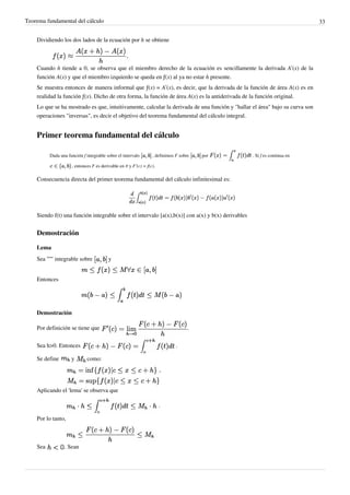 Teorema fundamental del cálculo 33
Dividiendo los dos lados de la ecuación por h se obtiene
Cuando h tiende a 0, se observa que el miembro derecho de la ecuación es sencillamente la derivada A’(x) de la
función A(x) y que el miembro izquierdo se queda en ƒ(x) al ya no estar h presente.
Se muestra entonces de manera informal que ƒ(x) = A’(x), es decir, que la derivada de la función de área A(x) es en
realidad la función ƒ(x). Dicho de otra forma, la función de área A(x) es la antiderivada de la función original.
Lo que se ha mostrado es que, intuitivamente, calcular la derivada de una función y "hallar el área" bajo su curva son
operaciones "inversas", es decir el objetivo del teorema fundamental del cálculo integral.
Primer teorema fundamental del cálculo
Dada una función f integrable sobre el intervalo , definimos F sobre por . Si f es continua en
, entonces F es derivable en y F'(c) = f(c).
Consecuencia directa del primer teorema fundamental del cálculo infinitesimal es:
Siendo f(t) una función integrable sobre el intervalo [a(x),b(x)] con a(x) y b(x) derivables
Demostración
Lema
Sea '''''' integrable sobre y
Entonces
Demostración
Por definición se tiene que .
Sea h>0. Entonces .
Se define y como:
,
Aplicando el 'lema' se observa que
.
Por lo tanto,
Sea . Sean
Calcula el cociente incremental
.
 