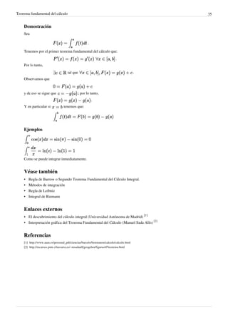 Teorema fundamental del cálculo 35
Demostración
Sea
.
Tenemos por el primer teorema fundamental del cálculo que:
.
Por lo tanto,
tal que .
Observamos que
y de eso se sigue que ; por lo tanto,
.
Y en particular si tenemos que:
Ejemplos
Como se puede integrar inmediatamente.
Véase también
• Regla de Barrow o Segundo Teorema Fundamental del Cálculo Integral.
• Métodos de integración
• Regla de Leibniz
• Integral de Riemann
Enlaces externos
• El descubrimiento del cálculo integral (Universidad Autónoma de Madrid)
[1]
• Interpretación gráfica del Teorema Fundamental del Cálculo (Manuel Sada Allo)
[2]
Referencias
[1] http://www.uam.es/personal_pdi/ciencias/barcelo/histmatem/calculo/calculo.html
[2] http://recursos.pnte.cfnavarra.es/~msadaall/geogebra/figuras/d7teorema.html
 