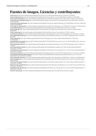 Fuentes de imagen, Licencias y contribuyentes 37
Fuentes de imagen, Licencias y contribuyentes
Archivo:Area.svg  Fuente: http://es.wikipedia.org/w/index.php?title=Archivo:Area.svg  Licencia: GNU Free Documentation License  Contribuyentes: User:Wrtlprnft
Archivo:Tetragon measures.svg  Fuente: http://es.wikipedia.org/w/index.php?title=Archivo:Tetragon_measures.svg  Licencia: Public Domain  Contribuyentes: User:RokerHRO
Archivo:Areabetweentwographs.svg  Fuente: http://es.wikipedia.org/w/index.php?title=Archivo:Areabetweentwographs.svg  Licencia: Public Domain  Contribuyentes: user:Petr Dlouhý
Archivo:Surface of revolution illustration.png  Fuente: http://es.wikipedia.org/w/index.php?title=Archivo:Surface_of_revolution_illustration.png  Licencia: Public Domain  Contribuyentes:
User:Oleg Alexandrov
Archivo:Surface integral illustration.png  Fuente: http://es.wikipedia.org/w/index.php?title=Archivo:Surface_integral_illustration.png  Licencia: Public Domain  Contribuyentes: Darapti, Oleg
Alexandrov, WikipediaMaster
Archivo:Triple torus illustration.png  Fuente: http://es.wikipedia.org/w/index.php?title=Archivo:Triple_torus_illustration.png  Licencia: Public Domain  Contribuyentes: User:Oleg Alexandrov
Archivo:MobiusStrip-01.png  Fuente: http://es.wikipedia.org/w/index.php?title=Archivo:MobiusStrip-01.png  Licencia: Public Domain  Contribuyentes: User:Fropuff
Archivo:Freeform1.gif  Fuente: http://es.wikipedia.org/w/index.php?title=Archivo:Freeform1.gif  Licencia: GNU Free Documentation License  Contribuyentes: DVD R W, Maksim,
WikipediaMaster
Archivo:Commons-logo.svg  Fuente: http://es.wikipedia.org/w/index.php?title=Archivo:Commons-logo.svg  Licencia: logo  Contribuyentes: User:3247, User:Grunt
Archivo:Integral example.png  Fuente: http://es.wikipedia.org/w/index.php?title=Archivo:Integral_example.png  Licencia: GNU Free Documentation License  Contribuyentes: User:KSmrq
Archivo:Signed'IntegracióArabic.png  Fuente: http://es.wikipedia.org/w/index.php?title=Archivo:Signed'IntegracióArabic.png  Licencia: GNU Free Documentation License  Contribuyentes:
Hakeem.gadi
Archivo:Cello study.jpg  Fuente: http://es.wikipedia.org/w/index.php?title=Archivo:Cello_study.jpg  Licencia: Creative Commons Attribution-Sharealike 3.0  Contribuyentes:
User:MichaelMaggs
Archivo:Help-books-aj.svg aj ash 01.svg  Fuente: http://es.wikipedia.org/w/index.php?title=Archivo:Help-books-aj.svg_aj_ash_01.svg  Licencia: GNU General Public License  Contribuyentes:
Mads Ren`ai, Schmierer, VIGNERON
Archivo:Integral approximations.svg  Fuente: http://es.wikipedia.org/w/index.php?title=Archivo:Integral_approximations.svg  Licencia: GNU Free Documentation License  Contribuyentes:
User:KSmrq
Archivo:Integral Riemann sum.png  Fuente: http://es.wikipedia.org/w/index.php?title=Archivo:Integral_Riemann_sum.png  Licencia: Creative Commons Attribution-Sharealike 2.5
 Contribuyentes: User:KSmrq
Archivo:Riemann sum convergence.png  Fuente: http://es.wikipedia.org/w/index.php?title=Archivo:Riemann_sum_convergence.png  Licencia: Creative Commons Attribution-Sharealike 2.5
 Contribuyentes: User:KSmrq
Archivo:Improper integral.svg  Fuente: http://es.wikipedia.org/w/index.php?title=Archivo:Improper_integral.svg  Licencia: GNU Free Documentation License  Contribuyentes: User:KSmrq
Archivo:Improper integral unbounded internally.svg  Fuente: http://es.wikipedia.org/w/index.php?title=Archivo:Improper_integral_unbounded_internally.svg  Licencia: GNU Free
Documentation License  Contribuyentes: User:KSmrq
Archivo:Volume under surface.png  Fuente: http://es.wikipedia.org/w/index.php?title=Archivo:Volume_under_surface.png  Licencia: Public Domain  Contribuyentes: User:Oleg Alexandrov
Archivo:Line-Integral.gif  Fuente: http://es.wikipedia.org/w/index.php?title=Archivo:Line-Integral.gif  Licencia: GNU Free Documentation License  Contribuyentes: Cronholm144, Darapti,
Nandhp, SkiDragon
Archivo:Numerical quadrature 4up.png  Fuente: http://es.wikipedia.org/w/index.php?title=Archivo:Numerical_quadrature_4up.png  Licencia: Creative Commons Attribution-Sharealike 2.5
 Contribuyentes: User:KSmrq
Imagen:Nuvola apps edu mathematics-p.svg  Fuente: http://es.wikipedia.org/w/index.php?title=Archivo:Nuvola_apps_edu_mathematics-p.svg  Licencia: GNU Lesser General Public License
 Contribuyentes: user:Flamurai
Imagen:Riemann sum convergence.png  Fuente: http://es.wikipedia.org/w/index.php?title=Archivo:Riemann_sum_convergence.png  Licencia: Creative Commons Attribution-Sharealike 2.5
 Contribuyentes: User:KSmrq
Archivo:FTC geometric.png  Fuente: http://es.wikipedia.org/w/index.php?title=Archivo:FTC_geometric.png  Licencia: Public Domain  Contribuyentes: Truejim
 