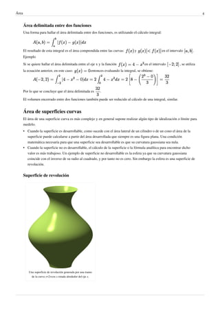 Área 4
Área delimitada entre dos funciones
Una forma para hallar el área delimitada entre dos funciones, es utilizando el cálculo integral:
El resultado de esta integral es el área comprendida entre las curvas: y en el intervalo .
Ejemplo
Si se quiere hallar el área delimitada entre el eje x y la función en el intervalo , se utiliza
la ecuación anterior, en este caso: entonces evaluando la integral, se obtiene:
Por lo que se concluye que el área delimitada es .
El volumen encerrado entre dos funciones también puede ser reducido al cálculo de una integral, similar.
Área de superficies curvas
El área de una superficie curva es más complejo y en general supone realizar algún tipo de idealización o límite para
medirlo.
• Cuando la superficie es desarrollable, como sucede con el área lateral de un cilindro o de un cono el área de la
superficie puede calcularse a partir del área desarrollada que siempre es una figura plana. Una condición
matemática necesaria para que una superficie sea desarrollable es que su curvatura gaussiana sea nula.
• Cuando la superficie no es desarrollable, el cálculo de la superficie o la fórmula analítica para encontrar dicho
valor es más trabajoso. Un ejemplo de superficie no desarrollable es la esfera ya que su curvatura gaussiana
coincide con el inverso de su radio al cuadrado, y por tanto no es cero. Sin embargo la esfera es una superficie de
revolución.
Superficie de revolución
Una superficie de revolución generada por una tramo
de la curva y=2+cos x rotada alrededor del eje x.
Como vimos, por propiedades de las derivadas, la Integral de una diferencia de
funciones, es igual a la diferencia entre las integrales de dichas funciones.
 