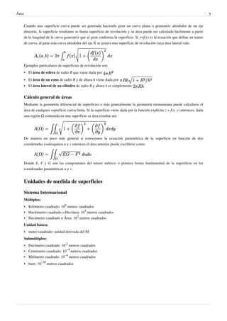 Área 5
Cuando una superficie curva puede ser generada haciendo girar un curva plana o generatriz alrededor de un eje
directriz, la superficie resultante se llama superficie de revolución y su área puede ser calculada fácilmente a partir
de la longitud de la curva generatriz que al girar conforma la superficie. Si y=f(x) es la ecuación que define un tramo
de curva, al girar esta curva alrededor del eje X se genera una superficie de revolución cuya área lateral vale:
Ejemplos particulares de superficies de revolución son:
• El área de esfera de radio R que viene dada por
• El área de un cono de radio R y de altura h viene dada por
• El área lateral de un cilindro de radio R y altura h es simplemente
Cálculo general de áreas
Mediante la geometría diferencial de superficies o más generalmente la geometría riemanniana puede calcularse el
área de cualquier superficie curva finita. Si la superficie viene dada por la función explícita z = f(x, y) entonces, dada
una región Ω contenida en una superficie su área resultar ser:
De manera un poco más general si conocemos la ecuación paramétrica de la superficie en función de dos
coordenadas cualesquiera u y v entonces el área anterior puede escribirse como:
Donde E, F y G son las componentes del tensor métrico o primera forma fundamental de la superificie en las
coordenadas paramétricas u y v.
Unidades de medida de superficies
Sistema Internacional
Múltiplos:
• Kilómetro cuadrado: 10
6
metros cuadrados
• Hectómetro cuadrado o Hectárea: 10
4
metros cuadrados
• Decámetro cuadrado o Área: 10
2
metros cuadrados
Unidad básica:
• metro cuadrado: unidad derivada del SI
Submúltiplos:
• Decímetro cuadrado: 10
-2
metros cuadrados
• Centímetro cuadrado: 10
−4
metros cuadrados
• Milímetro cuadrado: 10
−6
metros cuadrados
• barn: 10
−28
metros cuadrados
 