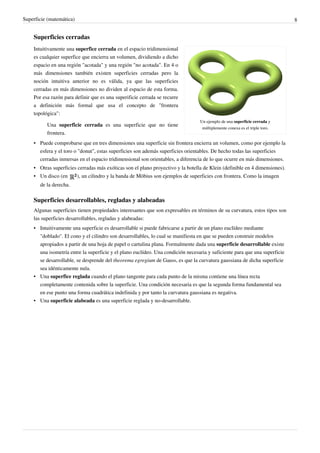 Superficie (matemática) 8
Superficies cerradas
Un ejemplo de una superficie cerrada y
múltiplemente conexa es el triple toro.
Intuitivamente una superfice cerrada en el espacio tridimensional
es cualquier superfice que encierra un volumen, dividiendo a dicho
espacio en una región "acotada" y una región "no acotada". En 4 o
más dimensiones también existen superficies cerradas pero la
noción intuitiva anterior no es válida, ya que las superficies
cerradas en más dimensiones no dividen al espacio de esta forma.
Por esa razón para definir que es una superificie cerrada se recurre
a definición más formal que usa el concepto de "frontera
topológica":
Una superficie cerrada es una superficie que no tiene
frontera.
• Puede comprobarse que en tres dimensiones una superficie sin frontera encierra un volumen, como por ejemplo la
esfera y el toro o "donut", estas superficies son además superficies orientables. De hecho todas las superficies
cerradas inmersas en el espacio tridimensional son orientables, a diferencia de lo que ocurre en más dimensiones.
• Otras superficies cerradas más exóticas son el plano proyectivo y la botella de Klein (definible en 4 dimensiones).
• Un disco (en ), un cilindro y la banda de Möbius son ejemplos de superficies con frontera. Como la imagen
de la derecha.
Superficies desarrollables, regladas y alabeadas
Algunas superficies tienen propiedades interesantes que son expresables en términos de su curvatura, estos tipos son
las superficies desarrollables, regladas y alabeadas:
• Intuitivamente una superficie es desarrollable si puede fabricarse a partir de un plano euclídeo mediante
"doblado". El cono y el cilindro son desarrollables, lo cual se manifiesta en que se pueden construir modelos
apropiados a partir de una hoja de papel o cartulina plana. Formalmente dada una superficie desarrollable existe
una isometría entre la superficie y el plano euclídeo. Una condición necesaria y suficiente para que una superficie
se desarrollable, se desprende del theorema egregium de Gauss, es que la curvatura gaussiana de dicha superficie
sea idénticamente nula.
• Una superfice reglada cuando el plano tangente para cada punto de la misma contiene una línea recta
completamente contenida sobre la superficie. Una condición necesaria es que la segunda forma fundamental sea
en ese punto una forma cuadrática indefinida y por tanto la curvatura gaussiana es negativa.
• Una superficie alabeada es una superficie reglada y no-desarrollable.
 