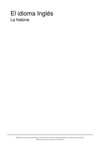 El idioma Inglés
La historia




   PDF generado usando el kit de herramientas de fuente abierta mwlib. Ver http://code.pediapress.com/ para mayor información.
                                       PDF generated at: Sun, 01 Jul 2012 19:29:30 UTC
 