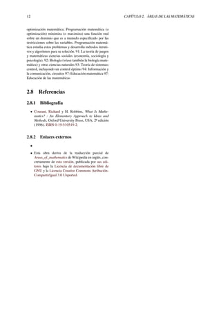 12 CAPÍTULO 2. ÁREAS DE LAS MATEMÁTICAS
optimización matemática. Programación matemática (o
optimización) minimiza (o maximiza) una función real
sobre un dominio que es a menudo especiﬁcado por las
restricciones sobre las variables. Programación matemá-
tica estudia estos problemas y desarrolla métodos iterati-
vos y algoritmos para su solución. 91: La teoría de juegos
y matemáticas ciencias sociales (economía, sociología y
psicología). 92: Biología (véase también la biología mate-
mática) y otras ciencias naturales 93: Teoría de sistemas;
control, incluyendo un control óptimo 94: Información y
la comunicación, circuitos 97: Educación matemática 97:
Educación de las matemáticas
2.8 Referencias
2.8.1 Bibliografía
• Courant, Richard y H. Robbins, What Is Mathe-
matics? : An Elementary Approach to Ideas and
Methods, Oxford University Press, USA; 2ª edición
(1996). ISBN 0-19-510519-2.
2.8.2 Enlaces externos
•
• Esta obra deriva de la traducción parcial de
Areas_of_mathematics de Wikipedia en inglés, con-
cretamente de esta versión, publicada por sus edi-
tores bajo la Licencia de documentación libre de
GNU y la Licencia Creative Commons Atribución-
CompartirIgual 3.0 Unported.
 