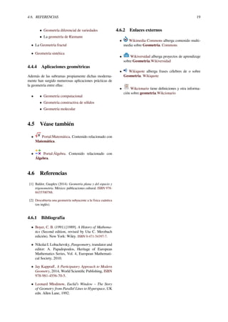 4.6. REFERENCIAS 19
• Geometría diferencial de variedades
• La geometría de Riemann
• La Geometría fractal
• Geometría sintética
4.4.4 Aplicaciones geométricas
Además de las subramas propiamente dichas moderna-
mente han surgido numerosas aplicaciones prácticas de
la geometría entre ellas:
• • Geometría computacional
• Geometría constructiva de sólidos
• Geometría molecular
4.5 Véase también
• Portal:Matemática. Contenido relacionado con
Matemática.
• Portal:Álgebra. Contenido relacionado con
Álgebra.
4.6 Referencias
[1] Baldor, Gaaplex (2014). Geometría plana y del espacio y
trigonometría. México: publicaciones cultural. ISBN 978-
8435700788.
[2] Descubierta una geometría subyacente a la física cuántica
(en inglés).
4.6.1 Bibliografía
• Boyer, C. B. (1991) [1989]. A History of Mathema-
tics (Second edition, revised by Uta C. Merzbach
edición). New York: Wiley. ISBN 0-471-54397-7.
• Nikolai I. Lobachevsky, Pangeometry, translator and
editor: A. Papadopoulos, Heritage of European
Mathematics Series, Vol. 4, European Mathemati-
cal Society, 2010.
• Jay Kappraﬀ, A Participatory Approach to Modern
Geometry, 2014, World Scientiﬁc Publishing, ISBN
978-981-4556-70-5.
• Leonard Mlodinow, Euclid’s Window – The Story
of Geometry from Parallel Lines to Hyperspace, UK
edn. Allen Lane, 1992.
4.6.2 Enlaces externos
• Wikimedia Commons alberga contenido multi-
media sobre Geometría. Commons
• Wikiversidad alberga proyectos de aprendizaje
sobre Geometría.Wikiversidad
• Wikiquote alberga frases célebres de o sobre
Geometría. Wikiquote
• Wikcionario tiene deﬁniciones y otra informa-
ción sobre geometría.Wikcionario
 