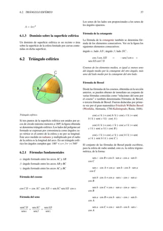 6.2. TRIÁNGULO ESFÉRICO 37
A = 4πr2
6.1.3 Dominio sobre la superﬁcie esférica
Un dominio de superﬁcie esférica es un recinto o área
sobre la superﬁcie de la esfera limitado por curvas conte-
nidas en dicha superﬁcie.
6.2 Triángulo esférico
Triángulo esférico.
Si tres puntos de la superﬁcie esférica son unidos por ar-
cos de círculo máximo menores a 180º, la ﬁgura obtenida
se denomina triángulo esférico. Los lados del polígono así
formado se expresan por conveniencia como ángulos cu-
yo vértice es el centro de la esfera y no por su longitud.
Este arco medido en radianes y multiplicado por el radio
de la esfera es la longitud del arco. En un triángulo esfé-
rico los ángulos cumplen que: 180° < α+ β+ γ< 540°
6.2.1 Fórmulas fundamentales
α: ángulo formado entre los arcos AC y AB
β: ángulo formado entre los arcos AB y BC
γ: ángulo formado entre los arcos AC y BC
Fórmula del coseno
cos CB = cos AC cos AB + senAC senAB cos α
Fórmula del seno
senCB
senα
=
senAC
senβ
=
senAB
senγ
Los senos de los lados son proporcionales a los senos de
los ángulos opuestos.
Fórmula de la cotangente
La fórmula de la cotangente también se denomina fór-
mula de los elementos consecutivos. Ver en la ﬁgura los
siguientes elementos consecutivos:
ángulo α; lado AB ; ángulo β; lado BC .
cos β cos AB = −senβ cot α +
senAB cot CB
Cosenos de los elementos medios, es igual a: menos seno
del ángulo medio por la cotangente del otro ángulo, más
seno del lado medio por la cotangente del otro lado.
Fórmula de Bessel
Desde las fórmulas de los cosenos, obtenidas en la sección
anterior, se pueden obtener de inmediato un conjunto de
varias fórmulas conocidas como “relaciones del seno por
el coseno” o también denominadas Fórmulas de Bessel,
o tercera fómula de Bessel. Fueron deducidas por prime-
ra vez por el gran matemático Friedrich Wilhelm Bessel
(Westfalia, Alemania, 1784-Kaliningrado, Rusia, 1846).
cos( a / k ) = cos( b / k )· cos( c / k ) + sen(
b / k )· sen( c / k) · cos( A )
cos( b / k ) = cos( c / k )· cos( a / k ) + sen(
c / k )· sen( a / k )· cos( B )
cos( c / k ) = cos( a / k )· cos( b / k ) + sen(
a / k )· sen( b / k )· cos( C )
El conjunto de las fórmulas de Bessel puede escribirse,
para la esfera de radio unidad, esto es, la esfera trigono-
métrica, de la forma:
sen c · cos B = cos b · sen a - cos a · sen b ·
cos C
sen c · cos A = cos a · sen b - cos b · sen a
· cos C
sen b · cos A = cos a · sen c - cos c · sen a ·
cos B
sen b · cos C = cos c · sen a - cos a · sen c ·
cos B
sen a · cos B = cos b · sen c - cos c · sen b ·
cos A
sen a · cos C = cos c · sen b - cos b · sen c ·
cos A
 