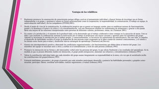 Ventajas de los wikilibros
• Realmente promueve la construcción de conocimiento porque obliga a activar el pensamiento individual, a buscar formas de investigar sea en forma
independiente o en grupo, y promueve valores en forma semiconsciente como la cooperación, la responsabilidad, la comunicación, el trabajo en equipo, la
autoevaluación individual y de los compañeros (ITESM,2001).
• Desde el punto de vista de la comunicación, la colaboración propicia que se genere un lenguaje común, pues se establecen normas de funcionamiento
grupal y se disminuye el temor a la crítica y a la retroalimentación, con esto disminuyen también los sentimientos de aislamiento y gracias a ello puede
darse una mejora de las relaciones interpersonales entre personas de diferentes culturas, profesiones, etnias, etc (Tennison 2001)
• En cuanto a la satisfacción y el aumento de la productividad, se ha demostrado que el trabajo colaborativo tiene ventajas en la ejecución de tareas. Esto se
debe a que mediante la colaboración aumenta la motivación por el trabajo al propiciarse una mayor cercanía y apertura entre los miembros del grupo.
Además se incrementa la satisfacción por el trabajo propio, y consecuentemente, se favorecen los sentimientos de autoeficiencia. Por otro lado, se impulsa
el desarrollo de habilidades sociales al exigir la aceptación de otra persona como cooperante en la labor común de construir conocimientos, y al valorar a
los demás como fuente para evaluar y desarrollar nuevas estrategias de aprendizaje (Tennison,Latt,Dreves)
• Genera una interdependencia positiva, abarcando las condiciones organizacionales y de funcionamiento que deben darse al interior del grupo. Los
miembros del equipo se necesitan unos a otros y confían en el entendimiento y éxito de cada persona (Johnson,1993)
• Promueve la interacción de las formas y del intercambio verbal entre las personas del grupo, lo que afecta finalmente a los resultados del aprendizaje. En la
medida en que se posean diferentes medios de interacción, el grupo podrá enriquecerse, aumentar sus refuerzos y retroalimentarse (Johnson,1993)
• Valora la contribución individual dado que cada miembro del grupo asume íntegramente su responsabilidad en la tarea, a la vez que al socializarla recibe
las contribuciones del grupo(Johnson,1993)
• Estimula habilidades personales y de grupo al permitir que cada miembro participante desarrolle y potencie las habilidades personales y grupales como:
escuchar, participar, liderar, coordinar actividades, realizar seguimiento y evaluar (Johnson,1993)
 