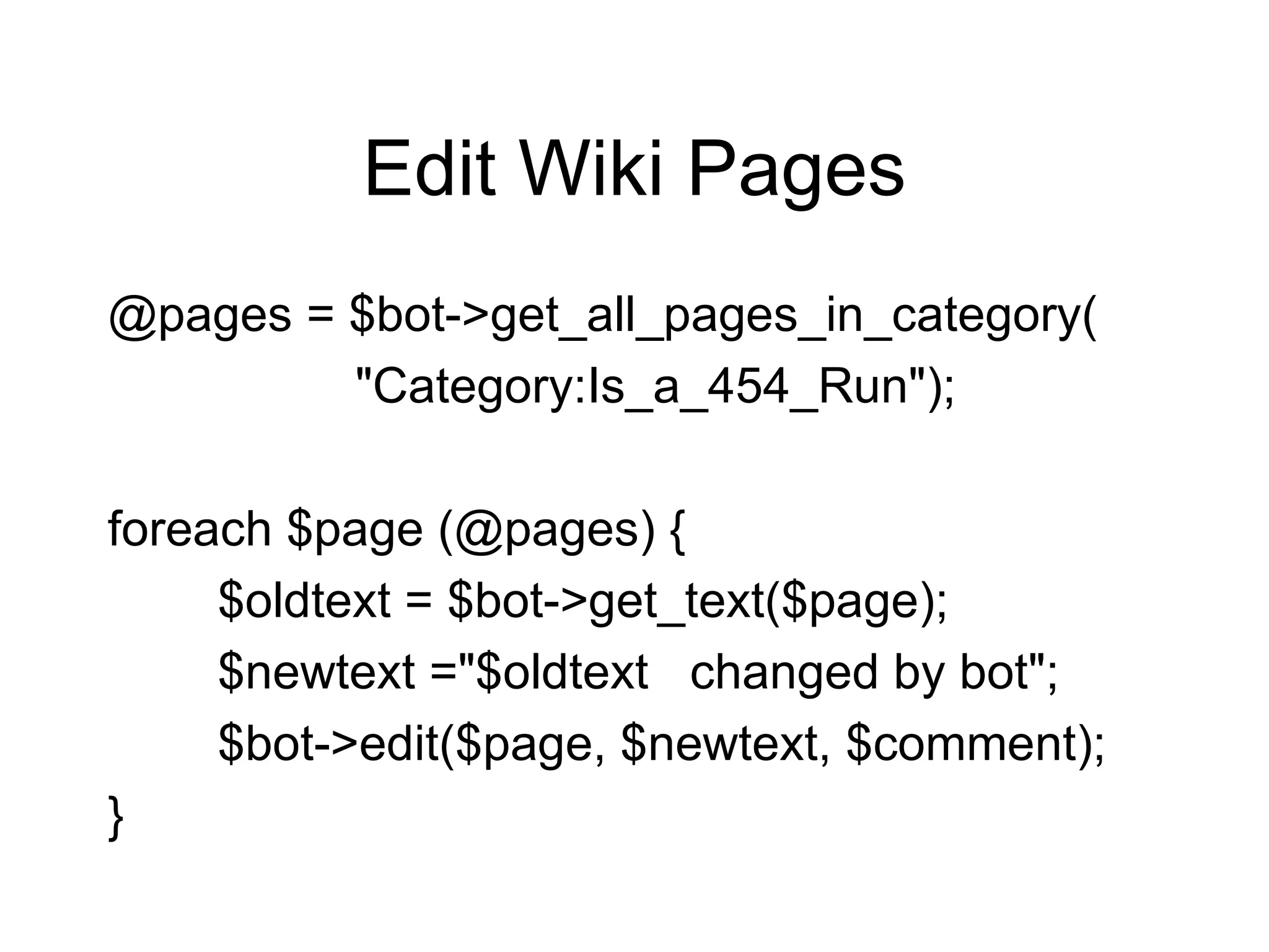 Edit Wiki Pages @pages = $bot->get_all_pages_in_category( "Category:Is_a_454_Run"); foreach $page (@pages) { $oldtext = $bot->get_text($page); $newtext ="$oldtext  changed by bot"; $bot->edit($page, $newtext, $comment); } 