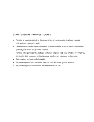 CARACTERISTICAS Y MANIFESTACIONES
 Permite la creación colectiva de documentos en un lenguaje simple de marcas
utilizando un navegador web.
 Generalmente, no se hacen revisiones previas antes de aceptar las modificaciones,
y la mayoría de los wikis están abiertos.
 Permite a los participantes trabajar juntos en páginas web para añadir o modificar su
contenido. Las versiones antiguas nunca se eliminan y pueden restaurarse.
 Este módulo se basa en Erfurt Wiki.
 Se puede seleccionar diferentes tipos de Wiki: Profesor, grupo, alumno.
 Se puede importar inicialmente desde el formato HTML.
 