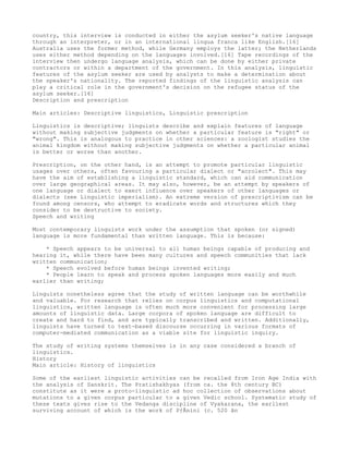 country, this interview is conducted in either the asylum seeker's native language
through an interpreter, or in an international lingua franca like English.[16]
Australia uses the former method, while Germany employs the latter; the Netherlands
uses either method depending on the languages involved.[16] Tape recordings of the
interview then undergo language analysis, which can be done by either private
contractors or within a department of the government. In this analysis, linguistic
features of the asylum seeker are used by analysts to make a determination about
the speaker's nationality. The reported findings of the linguistic analysis can
play a critical role in the government's decision on the refugee status of the
asylum seeker.[16]
Description and prescription

Main articles: Descriptive linguistics, Linguistic prescription

Linguistics is descriptive; linguists describe and explain features of language
without making subjective judgments on whether a particular feature is "right" or
"wrong". This is analogous to practice in other sciences: a zoologist studies the
animal kingdom without making subjective judgments on whether a particular animal
is better or worse than another.

Prescription, on the other hand, is an attempt to promote particular linguistic
usages over others, often favouring a particular dialect or "acrolect". This may
have the aim of establishing a linguistic standard, which can aid communication
over large geographical areas. It may also, however, be an attempt by speakers of
one language or dialect to exert influence over speakers of other languages or
dialects (see Linguistic imperialism). An extreme version of prescriptivism can be
found among censors, who attempt to eradicate words and structures which they
consider to be destructive to society.
Speech and writing

Most contemporary linguists work under the assumption that spoken (or signed)
language is more fundamental than written language. This is because:

    * Speech appears to be universal to all human beings capable of producing and
hearing it, while there have been many cultures and speech communities that lack
written communication;
    * Speech evolved before human beings invented writing;
    * People learn to speak and process spoken languages more easily and much
earlier than writing;

Linguists nonetheless agree that the study of written language can be worthwhile
and valuable. For research that relies on corpus linguistics and computational
linguistics, written language is often much more convenient for processing large
amounts of linguistic data. Large corpora of spoken language are difficult to
create and hard to find, and are typically transcribed and written. Additionally,
linguists have turned to text-based discourse occurring in various formats of
computer-mediated communication as a viable site for linguistic inquiry.

The study of writing systems themselves is in any case considered a branch of
linguistics.
History
Main article: History of linguistics

Some of the earliest linguistic activities can be recalled from Iron Age India with
the analysis of Sanskrit. The Pratishakhyas (from ca. the 8th century BC)
constitute as it were a proto-linguistic ad hoc collection of observations about
mutations to a given corpus particular to a given Vedic school. Systematic study of
these texts gives rise to the Vedanga discipline of Vyakarana, the earliest
surviving account of which is the work of PÄnini (c. 520 ân
 