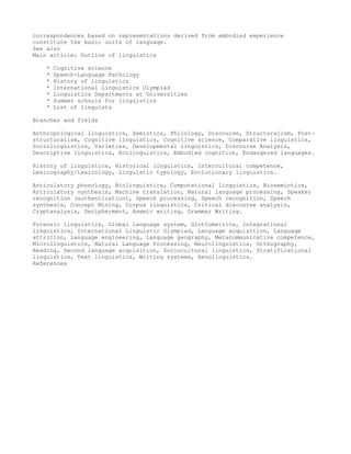 correspondences based on representations derived from embodied experience
constitute the basic units of language.
See also
Main article: Outline of linguistics

    *   Cognitive science
    *   Speech-Language Pathology
    *   History of linguistics
    *   International Linguistics Olympiad
    *   Linguistics Departments at Universities
    *   Summer schools for linguistics
    *   List of linguists

Branches and fields

Anthropological linguistics, Semiotics, Philology, Discourse, Structuralism, Post-
structuralism, Cognitive linguistics, Cognitive science, Comparative linguistics,
Sociolinguistics, Varieties, Developmental linguistics, Discourse Analysis,
Descriptive linguistics, Ecolinguistics, Embodied cognition, Endangered languages.

History of linguistics, Historical linguistics, Intercultural competence,
Lexicography/Lexicology, Linguistic typology, Evolutionary linguistics.

Articulatory phonology, Biolinguistics, Computational linguistics, Biosemiotics,
Articulatory synthesis, Machine translation, Natural language processing, Speaker
recognition (authentication), Speech processing, Speech recognition, Speech
synthesis, Concept Mining, Corpus linguistics, Critical discourse analysis,
Cryptanalysis, Decipherment, Asemic writing, Grammar Writing.

Forensic linguistics, Global language system, Glottometrics, Integrational
linguistics, International Linguistic Olympiad, Language acquisition, Language
attrition, Language engineering, Language geography, Metacommunicative competence,
Microlinguistics, Natural Language Processing, Neurolinguistics, Orthography,
Reading, Second language acquisition, Sociocultural linguistics, Stratificational
linguistics, Text linguistics, Writing systems, Xenolinguistics.
References
 