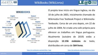 WikiBooks (WikiLivros)
Laboratório de Educação à Distância e eLearning 3Carlos Seco
https://en.wikibooks.org/wiki/Main_Page
O projeto teve início em língua inglesa, no dia
10 de julho de 2003, inicialmente chamado de
Wikimedia Free Textbook Project e Wikimedia-
Textbooks. Cerca de um ano depois, em 22 de
julho de 2004, foi criada uma wiki própria para
oferecer os trabalhos em língua portuguesa.
Atualmente (outubro de 2019) estão a
disposição 12.156 módulos de texto,
distribuídos em cerca de 564 livros.
https://pt.wikibooks.org/wiki/Wikilivros:Sobre
 