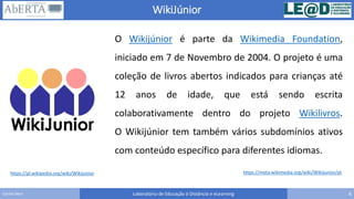 WikiJúnior
Laboratório de Educação à Distância e eLearning 4Carlos Seco
https://pl.wikipedia.org/wiki/Wikijunior https://meta.wikimedia.org/wiki/Wikijunior/pt
O Wikijúnior é parte da Wikimedia Foundation,
iniciado em 7 de Novembro de 2004. O projeto é uma
coleção de livros abertos indicados para crianças até
12 anos de idade, que está sendo escrita
colaborativamente dentro do projeto Wikilivros.
O Wikijúnior tem também vários subdomínios ativos
com conteúdo específico para diferentes idiomas.
 