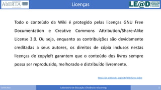 Licenças
Laboratório de Educação à Distância e eLearning 5Carlos Seco
https://pt.wikibooks.org/wiki/Wikilivros:Sobre
Todo o conteúdo da Wiki é protegido pelas licenças GNU Free
Documentation e Creative Commons Attribution/Share-Alike
License 3.0. Ou seja, enquanto as contribuições são devidamente
creditadas a seus autores, os direitos de cópia inclusos nestas
licenças de copyleft garantem que o conteúdo dos livros sempre
possa ser reproduzido, melhorado e distribuído livremente.
 