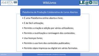 WikiLivros
Laboratório de Educação à Distância e eLearning 6Carlos Seco
• É uma Plataforma online aberta e livre;
• É de fácil utilização;
• Permite a criação e edição por vários utilizadores;
• Permite a reutilização e remixagem dos conteúdos;
• Usa licenças livres;
• Permite o uso livre dos conteúdos publicados;
• Permite cópia impressa ou digital em vários formatos.
Plataforma de Produção Colaborativa de Livros Abertos
 