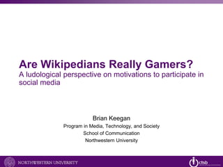 Are Wikipedians Really Gamers? 
A ludological perspective on motivations to participate in 
social media 
Brian Keegan 
Program in Media, Technology, and Society 
School of Communication 
Northwestern University 
 