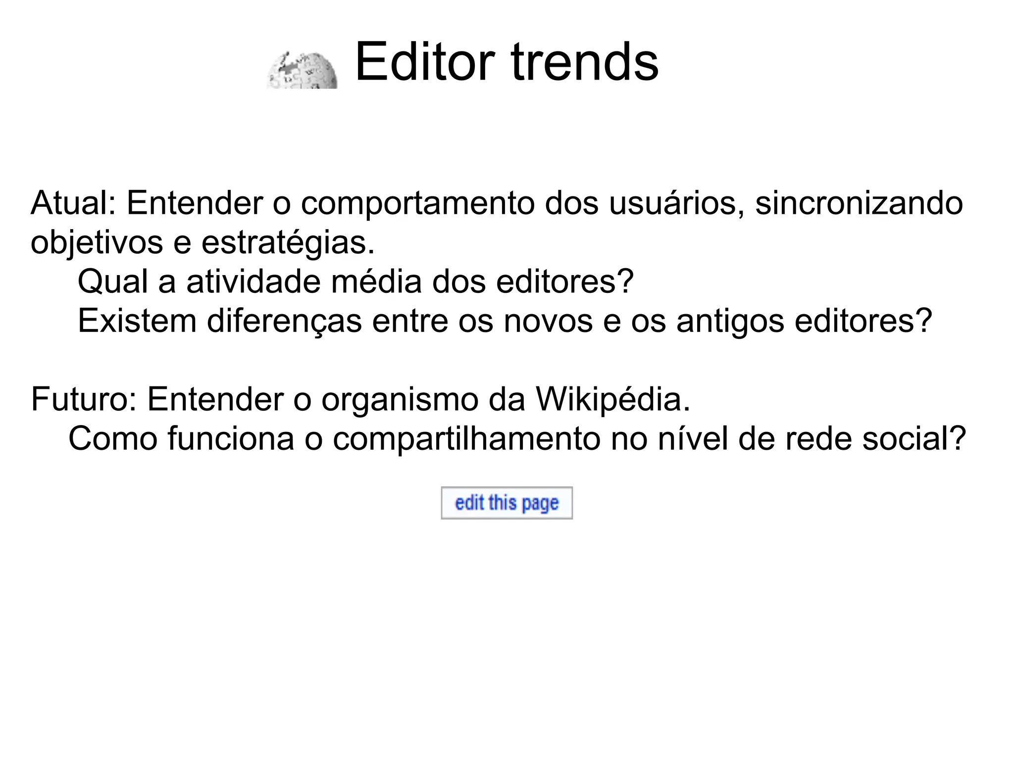 Editor trends

Atual: Entender o comportamento dos usuários, sincronizando
objetivos e estratégias.
   Qual a atividade média dos editores?
   Existem diferenças entre os novos e os antigos editores?

Futuro: Entender o organismo da Wikipédia.
  Como funciona o compartilhamento no nível de rede social?
 