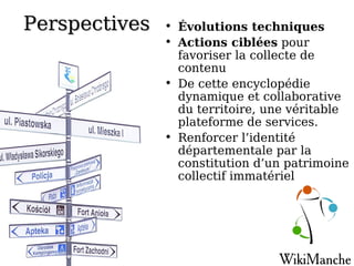 Perspectives Évolutions techniques Actions ciblées  pour favoriser la collecte de contenu De cette encyclopédie dynamique et collaborative du territoire, une véritable plateforme de services. Renforcer l’identité départementale par la constitution d’un patrimoine collectif immatériel 