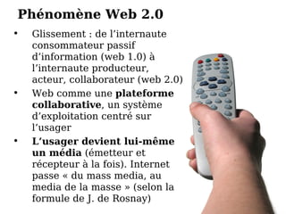 Phénomène Web 2.0 Glissement : de l’internaute consommateur passif d’information (web 1.0) à l’internaute producteur, acteur, collaborateur (web 2.0)‏ Web comme une  plateforme collaborative , un système d’exploitation centré sur l’usager L’usager devient lui-même un média  (émetteur et récepteur à la fois). Internet passe « du mass media, au media de la masse » (selon la formule de J. de Rosnay)‏ 