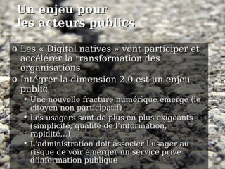 Un  enjeu  pour  les acteurs publics Les « Digital natives » vont participer et accélérer la transformation des organisations Intégrer la dimension 2.0 est un enjeu public  Une nouvelle fracture numérique émerge (le citoyen non participatif)‏ Les usagers sont de plus en plus exigeants (simplicité, qualité de l’information, rapidité…)‏ L’administration doit associer l’usager au risque de voir émerger un service privé d’information publique 