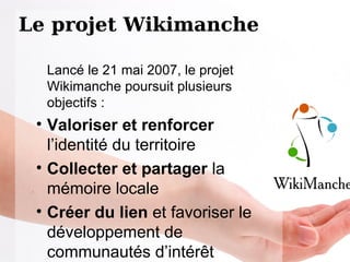 Le projet Wikimanche Lancé le 21 mai 2007, le projet Wikimanche poursuit plusieurs objectifs :  Valoriser et renforcer  l’identité du territoire  Collecter et partager  la mémoire locale Créer du lien  et favoriser le développement de communautés d’intérêt 