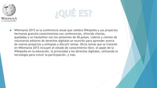  Wikimania 2015 es la conferencia anual que celebra Wikipedia y sus proyectos
hermanos gratuita conocimientos con conferencias, ofrecido charlas,
quedadas y un hackathon con los asistentes de 40 países. Líderes y cientos de
voluntarios editores de derechos digitales se reunirán para aprender acerca
de nuevos proyectos y enfoques y discutir temas. Otros temas que se tratarán
en Wikimania 2015 incluyen el estado de conocimiento libre, el papel de la
Wikipedia en la educación, la privacidad y los derechos digitales, utilizando la
tecnología para crecer la participación, y más.