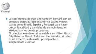  La conferencia de este año también contará con un
esfuerzo especial foco en América Latina y otros
países como Brasil, España y Portugal para hacer
crecer la calidad y cantidad de conocimiento en
Wikipedia y los demás proyectos.
El principal evento en sí se celebra en Hilton Mexico
City Reforma Hotel. Todos son bienvenidos, si usted
es un experto, entusiasta, principiante o
simplemente curioso!