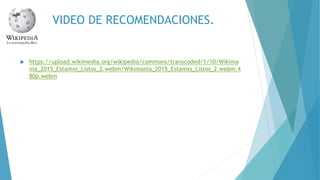 VIDEO DE RECOMENDACIONES.
https://upload.wikimedia.org/wikipedia/commons/transcoded/1/10/Wikima
nia_2015_Estamxs_Listos_2.webm/Wikimania_2015_Estamxs_Listos_2.webm.4
80p.webm