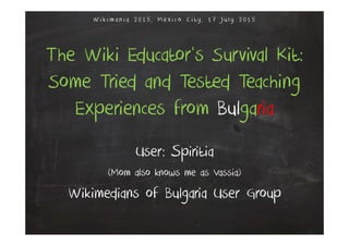 The Wiki Educator’s Survival Kit:
Some Tried and Tested Teaching
Experiences from Bulgaria
User: Spiritia
(Mom also knows me as Vassia)
Wikimedians of Bulgaria User Group
W i k i m a n i a 2 0 1 5 , M exi co C i ty , 1 7 Ju l y 2 0 1 5
 