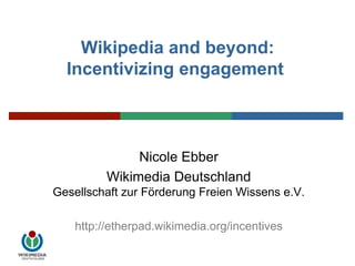 Wikipedia and beyond: Incentivizing engagement  Nicole Ebber Wikimedia DeutschlandGesellschaft zur Förderung Freien Wissens e.V.  http://etherpad.wikimedia.org/incentives 