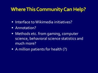 WhereThisCommunityCan Help?
 Interface toWikimedia initiatives?
 Annotation?
 Methods etc. from gaming, computer
science, behavioral science statistics and
much more?
 A million patients for health (?)
 