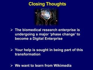  The biomedical research enterprise is
undergoing a major ‘phase change’ to
become a Digital Enterprise
 Your help is sought in being part of this
transformation
 We want to learn from Wikimedia
Closing Thoughts
 