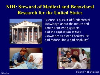 Science in pursuit of fundamental
knowledge about the nature and
behavior of living systems
and the application of that
knowledge to extend healthy life
and reduce illness and disability.”
...
NIH: Steward of Medical and Behavioral
Research for the United States
Mission
[Source NIH archives]
 