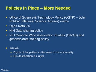 Policies in Place – More Needed
 Office of Science & Technology Policy (OSTP) – John
Holdren (National Science Advisor) memo
 Open Data 2.0
 NIH Data sharing policy
 NIH Genome Wide Association Studies (GWAS) and
genomic data sharing policy
 Issues
– Rights of the patient vs the value to the community
– De-identification is a myth
Policies
 