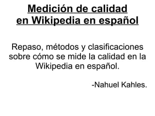 Medición de calidad
 en Wikipedia en español

 Repaso, métodos y clasificaciones
sobre cómo se mide la calidad en la
       Wikipedia en español.

                     -Nahuel Kahles.
 