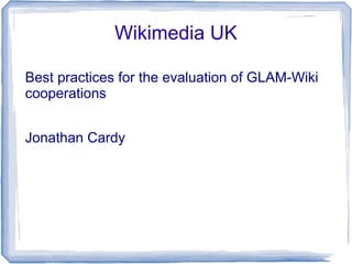 Wikimedia UK
Best practices for the evaluation of GLAM-Wiki
cooperations
Jonathan Cardy
 
