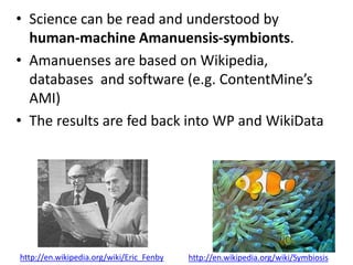 • Science can be read and understood by
human-machine Amanuensis-symbionts.
• Amanuenses are based on Wikipedia,
databases and software (e.g. ContentMine’s
AMI)
• The results are fed back into WP and WikiData
http://en.wikipedia.org/wiki/Symbiosishttp://en.wikipedia.org/wiki/Eric_Fenby
 